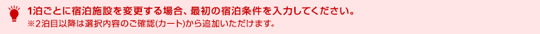 1泊ごとに宿泊施設を変更する場合、最初の宿泊条件を入力してください。※2泊目以降は選択内容のご確認(カート)から追加いただけます。